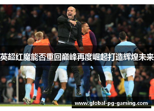 英超红魔能否重回巅峰再度崛起打造辉煌未来 英超红魔能否重回巅峰再度崛起打造辉煌未来