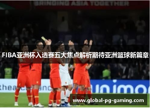 FIBA亚洲杯入选赛五大焦点解析期待亚洲篮球新篇章 FIBA亚洲杯入选赛五大焦点解析期待亚洲篮球新篇章