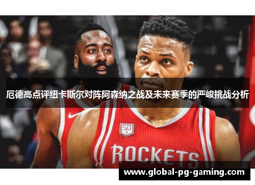 厄德高点评纽卡斯尔对阵阿森纳之战及未来赛季的严峻挑战分析 厄德高点评纽卡斯尔对阵阿森纳之战及未来赛季的严峻挑战分析