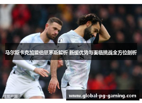 马尔斯卡克加盟伯恩茅斯解析 新援优势与面临挑战全方位剖析