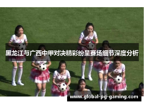 黑龙江与广西中甲对决精彩纷呈赛场细节深度分析