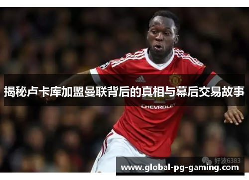 揭秘卢卡库加盟曼联背后的真相与幕后交易故事