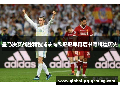 皇马决赛战胜利物浦荣膺欧冠冠军再度书写辉煌历史