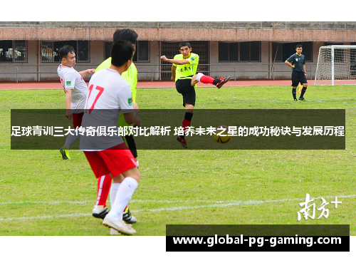 足球青训三大传奇俱乐部对比解析 培养未来之星的成功秘诀与发展历程