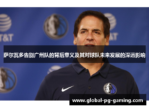 萨尔瓦多告别广州队的背后意义及其对球队未来发展的深远影响