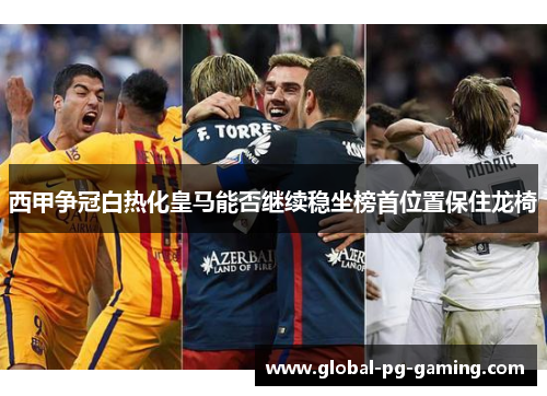 西甲争冠白热化皇马能否继续稳坐榜首位置保住龙椅 西甲争冠白热化皇马能否继续稳坐榜首位置保住龙椅