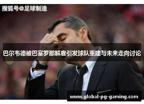 巴尔韦德被巴塞罗那解雇引发球队重建与未来走向讨论
