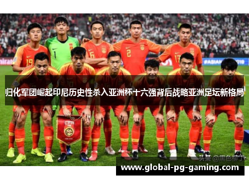 归化军团崛起印尼历史性杀入亚洲杯十六强背后战略亚洲足坛新格局