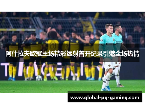 阿什拉夫欧冠主场精彩远射首开纪录引燃全场热情 阿什拉夫欧冠主场精彩远射首开纪录引燃全场热情