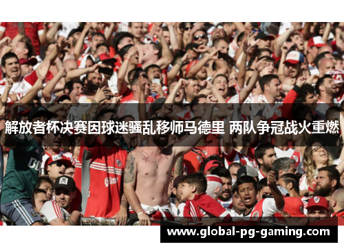 解放者杯决赛因球迷骚乱移师马德里 两队争冠战火重燃 解放者杯决赛因球迷骚乱移师马德里 两队争冠战火重燃