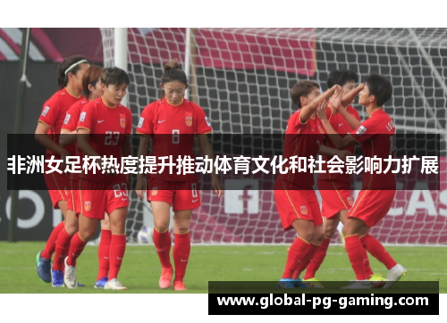 非洲女足杯热度提升推动体育文化和社会影响力扩展 非洲女足杯热度提升推动体育文化和社会影响力扩展