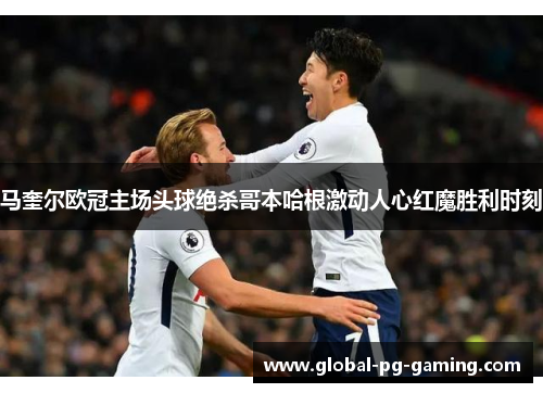 马奎尔欧冠主场头球绝杀哥本哈根激动人心红魔胜利时刻 马奎尔欧冠主场头球绝杀哥本哈根激动人心红魔胜利时刻